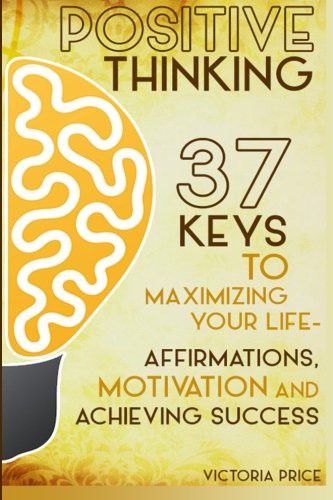 Positive Thinking: 37 Keys to Maximizing Your Life- Affirmations, Motivation and Achieving Success